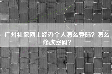 广州社保网上经办个人怎么登陆？怎么修改密码？