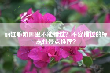 丽江旅游哪里不能错过？不容错过的标志性景点推荐？